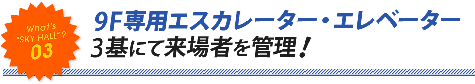 “SKY HALL”? 03 9F専用エスカレーター・エレベーター 3基にて来場者を管理！..